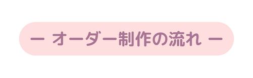 ー オーダー制作の流れ ー